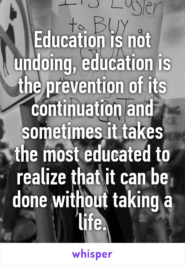 Education is not undoing, education is the prevention of its continuation and sometimes it takes the most educated to realize that it can be done without taking a life.