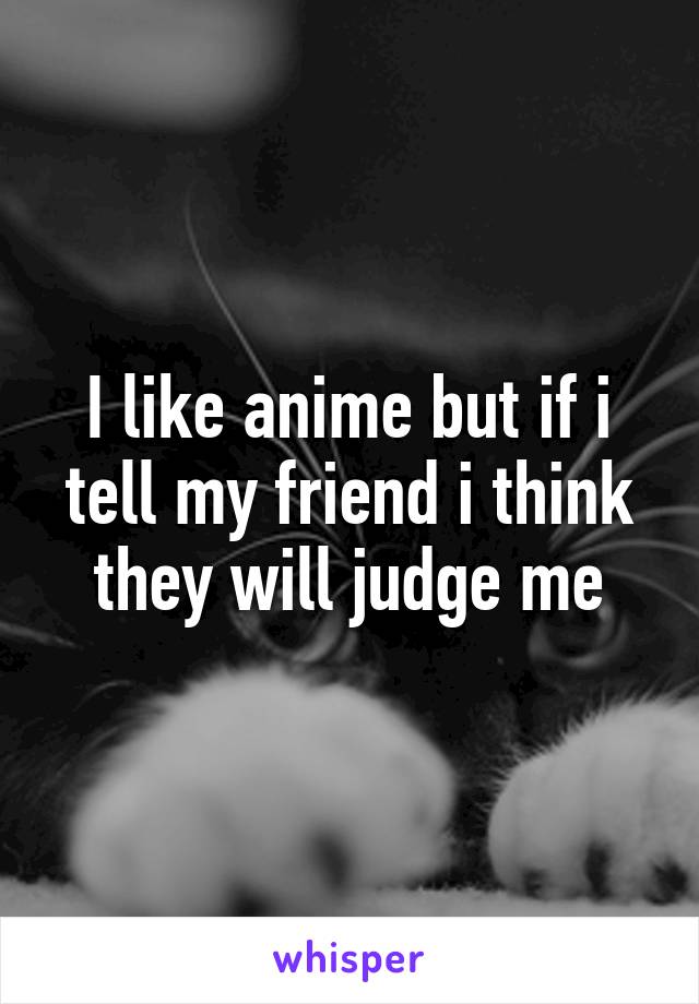 I like anime but if i tell my friend i think they will judge me