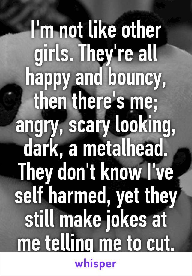 I'm not like other girls. They're all happy and bouncy, then there's me; angry, scary looking, dark, a metalhead. They don't know I've self harmed, yet they still make jokes at me telling me to cut.