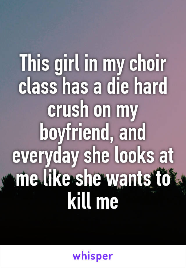 This girl in my choir class has a die hard crush on my boyfriend, and everyday she looks at me like she wants to kill me