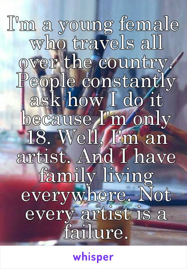 I'm a young female who travels all over the country. People constantly ask how I do it because I'm only 18. Well, I'm an artist. And I have family living everywhere. Not every artist is a failure.