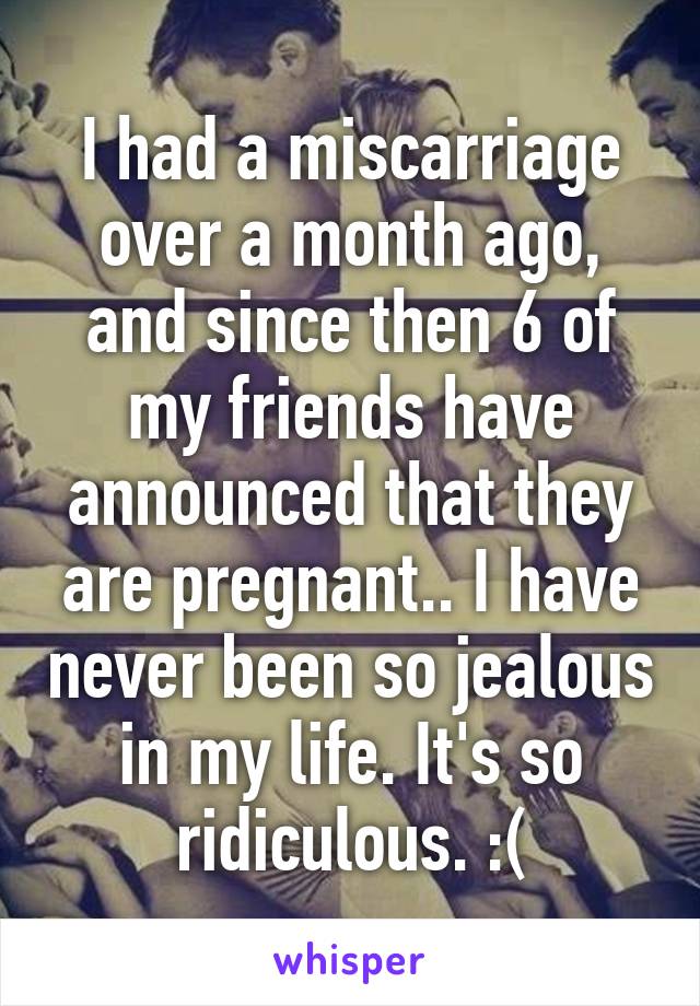 I had a miscarriage over a month ago, and since then 6 of my friends have announced that they are pregnant.. I have never been so jealous in my life. It's so ridiculous. :(