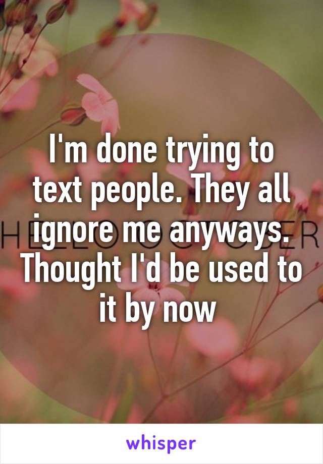 I'm done trying to text people. They all ignore me anyways. Thought I'd be used to it by now 