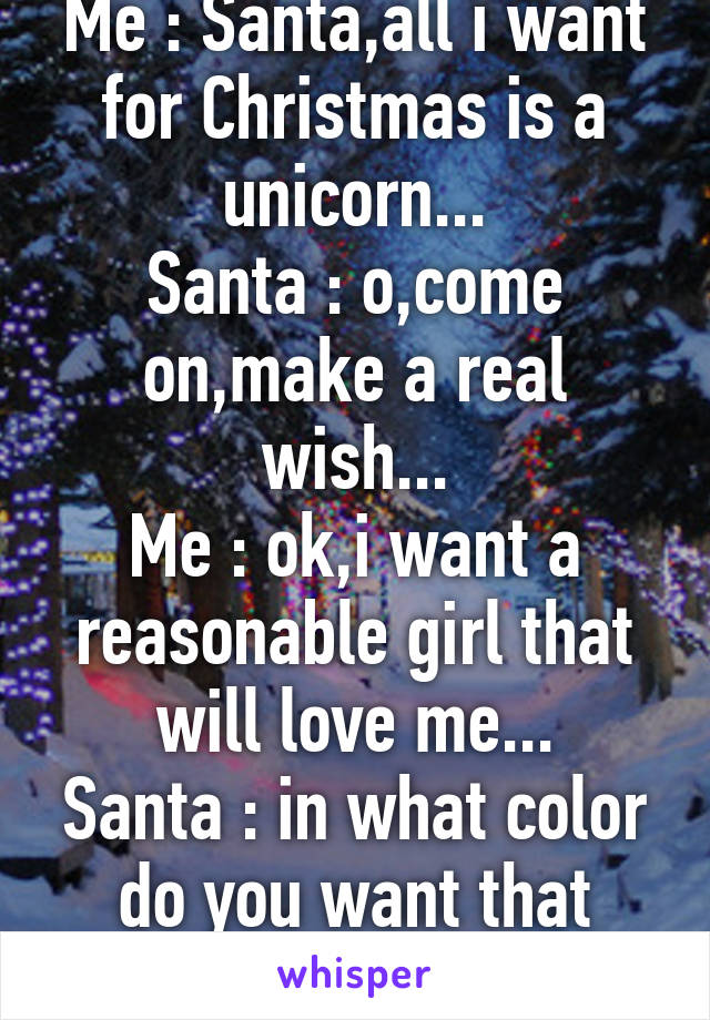 Me : Santa,all i want for Christmas is a unicorn...
Santa : o,come on,make a real wish...
Me : ok,i want a reasonable girl that will love me...
Santa : in what color do you want that unicorn? : )