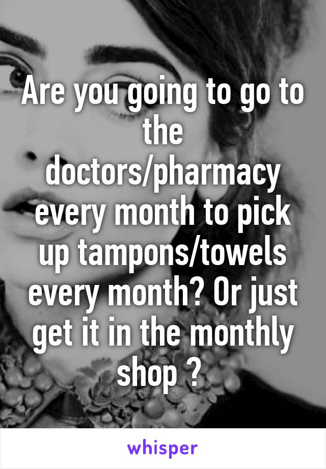 Are you going to go to the doctors/pharmacy every month to pick up tampons/towels every month? Or just get it in the monthly shop ? 