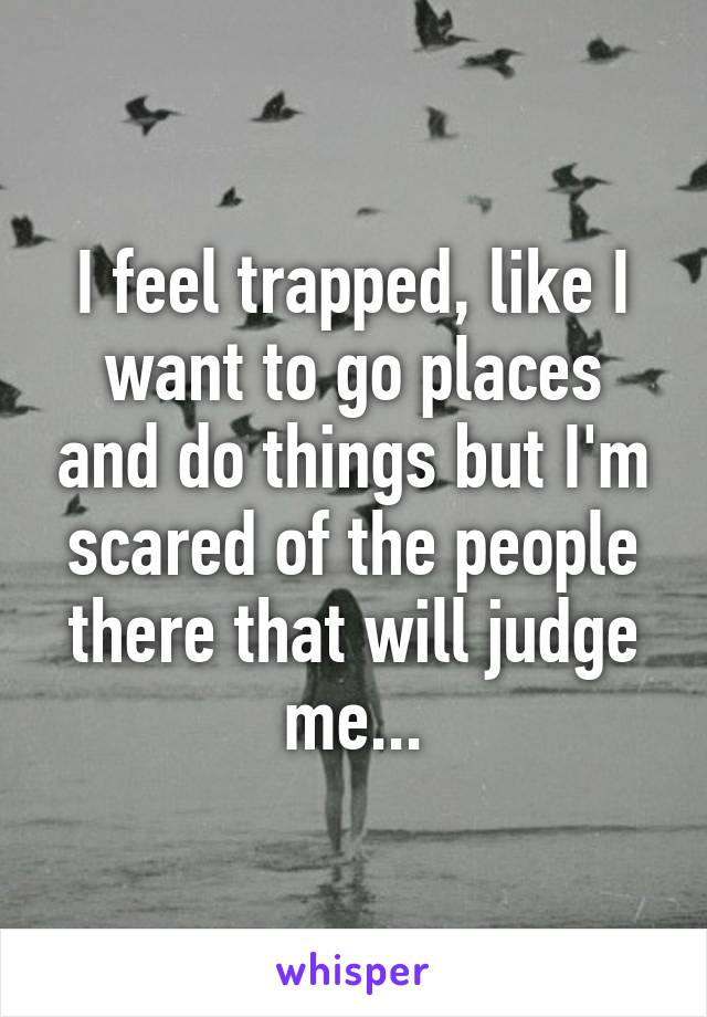 I feel trapped, like I want to go places and do things but I'm scared of the people there that will judge me...