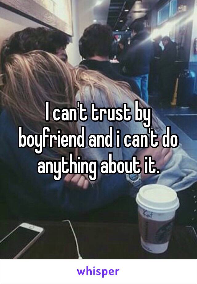 I can't trust by 
boyfriend and i can't do 
anything about it.