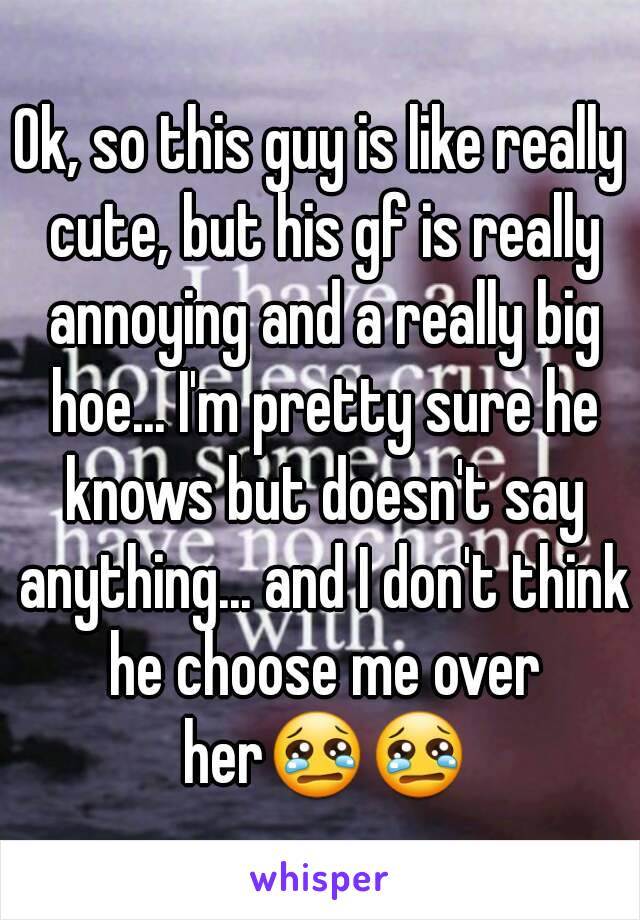 Ok, so this guy is like really cute, but his gf is really annoying and a really big hoe... I'm pretty sure he knows but doesn't say anything... and I don't think he choose me over her😢😢