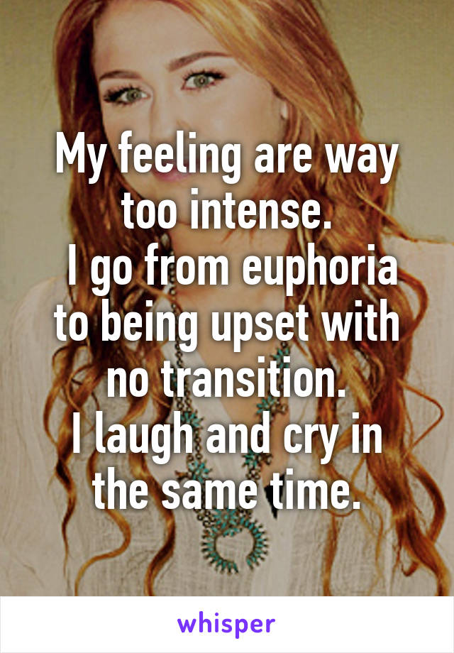 My feeling are way too intense.
 I go from euphoria to being upset with no transition.
I laugh and cry in the same time.