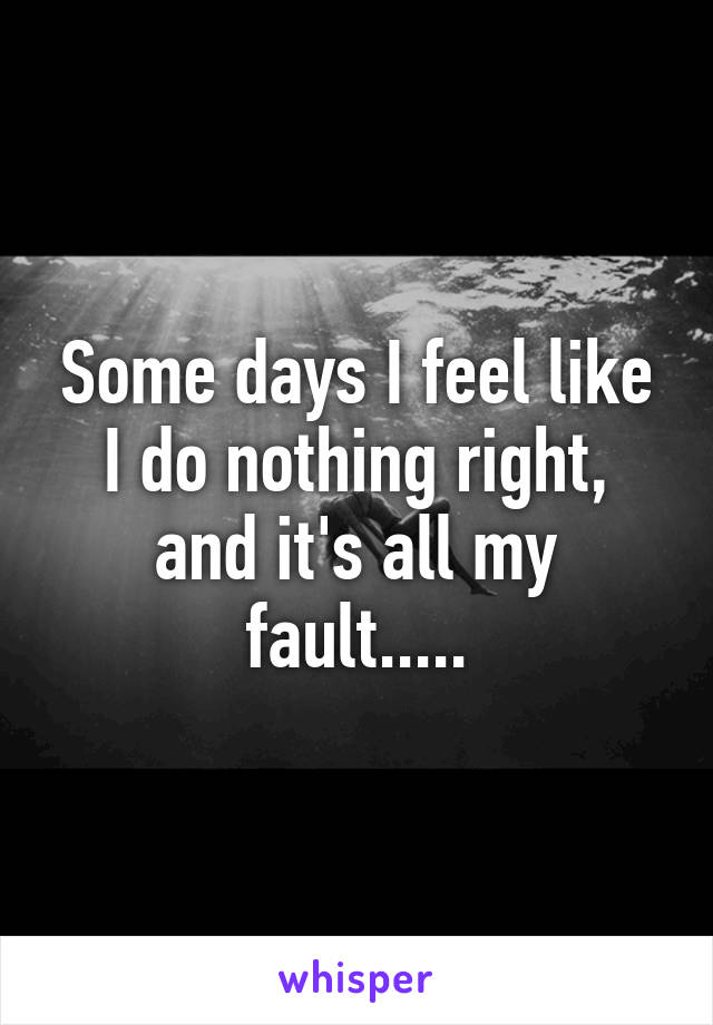 Some days I feel like I do nothing right, and it's all my fault.....