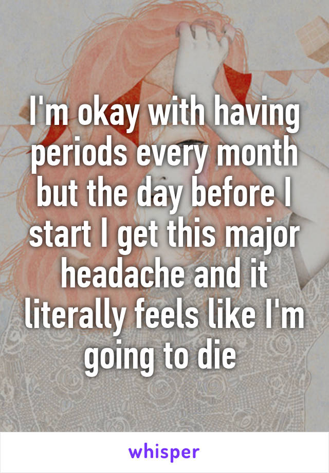 I'm okay with having periods every month but the day before I start I get this major headache and it literally feels like I'm going to die 