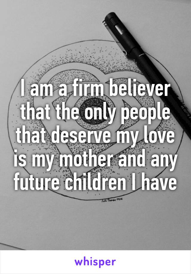 I am a firm believer that the only people that deserve my love is my mother and any future children I have