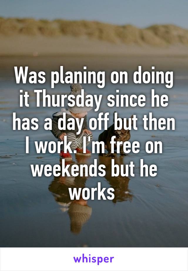 Was planing on doing it Thursday since he has a day off but then I work. I'm free on weekends but he works 