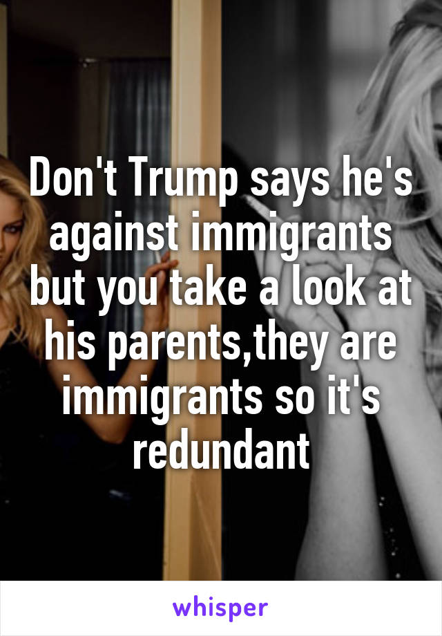 Don't Trump says he's against immigrants but you take a look at his parents,they are immigrants so it's redundant