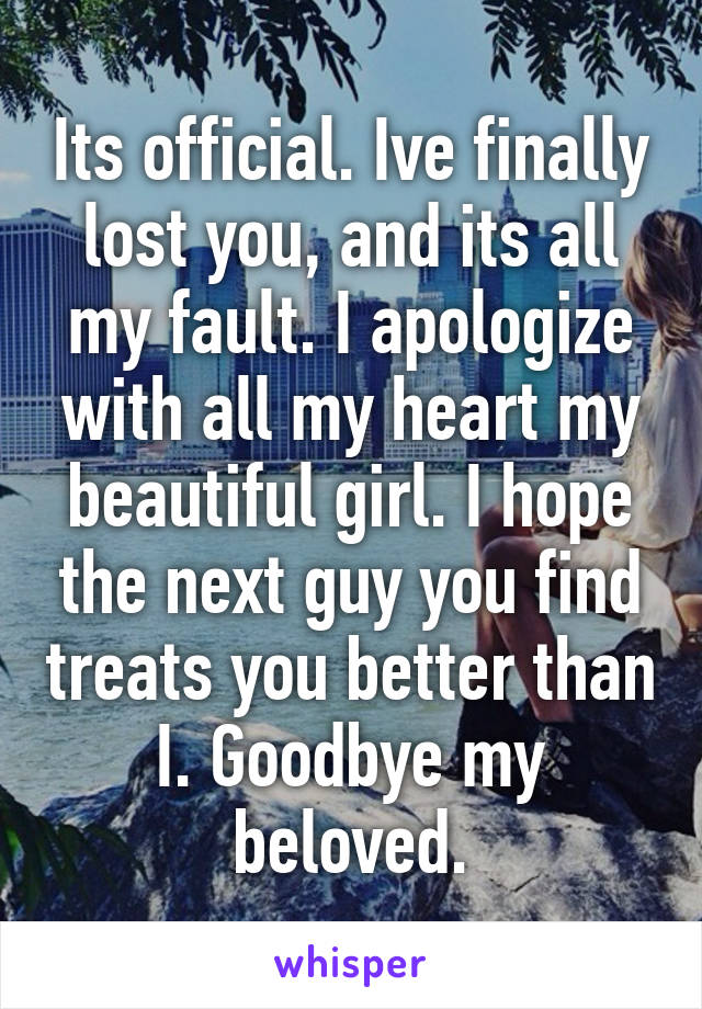 Its official. Ive finally lost you, and its all my fault. I apologize with all my heart my beautiful girl. I hope the next guy you find treats you better than I. Goodbye my beloved.