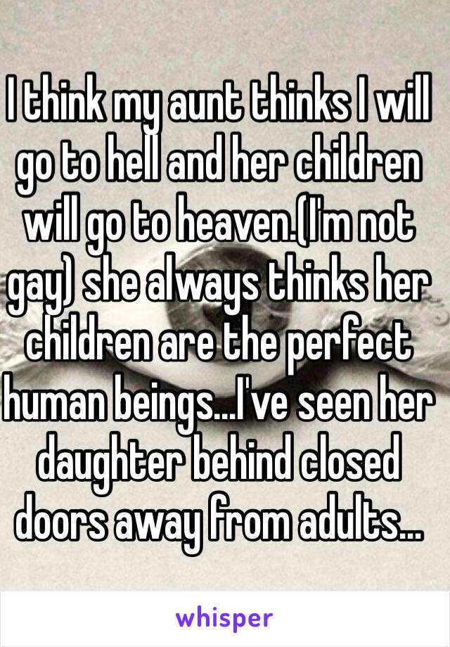 I think my aunt thinks I will go to hell and her children will go to heaven.(I'm not gay) she always thinks her children are the perfect human beings…I've seen her daughter behind closed doors away from adults…