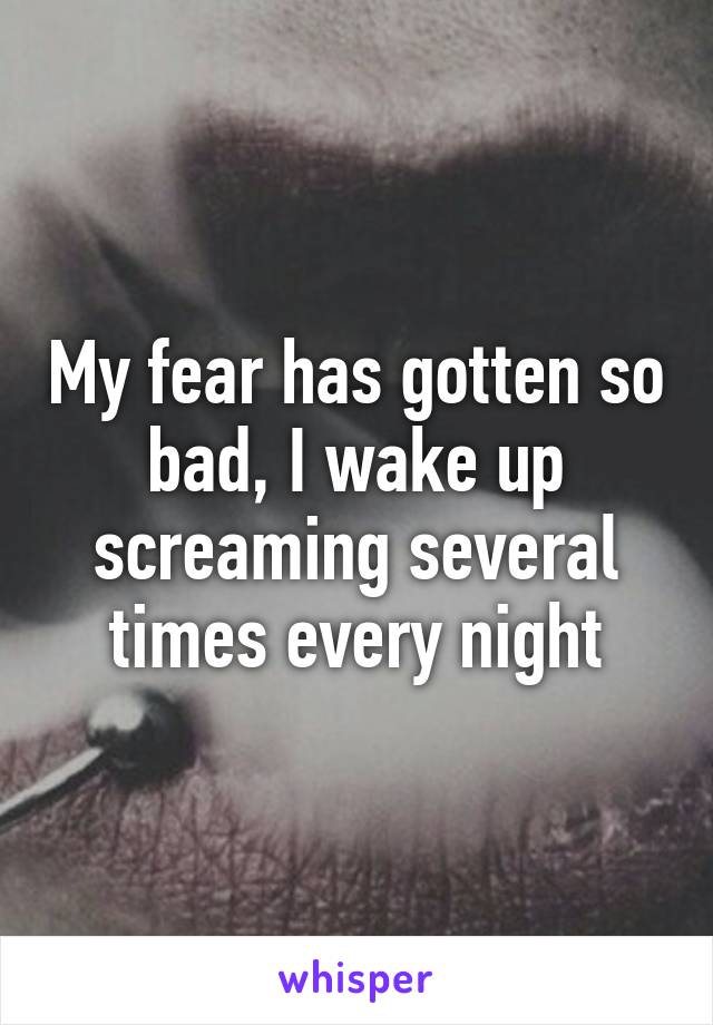 My fear has gotten so bad, I wake up screaming several times every night