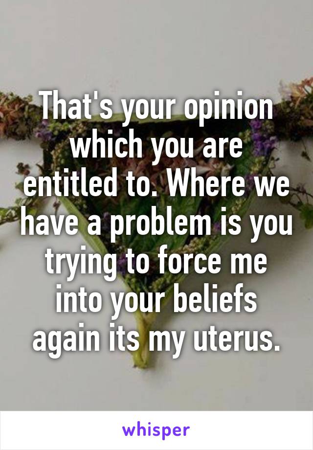 That's your opinion which you are entitled to. Where we have a problem is you trying to force me into your beliefs again its my uterus.