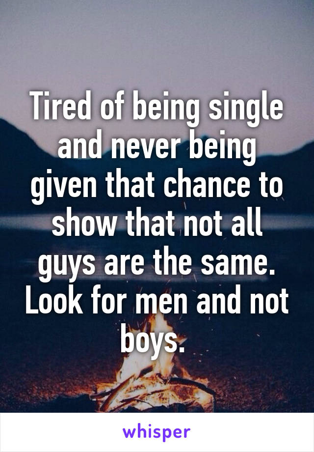 Tired of being single and never being given that chance to show that not all guys are the same. Look for men and not boys. 