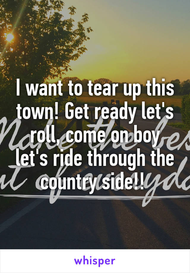 I want to tear up this town! Get ready let's roll, come on boy let's ride through the country side!! 