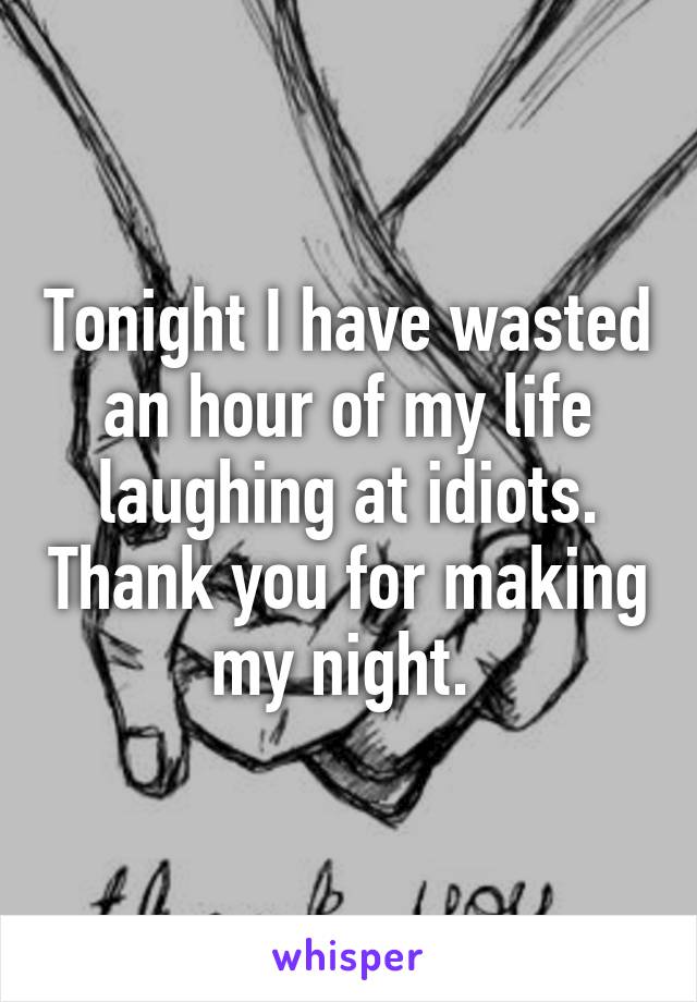 Tonight I have wasted an hour of my life laughing at idiots. Thank you for making my night. 