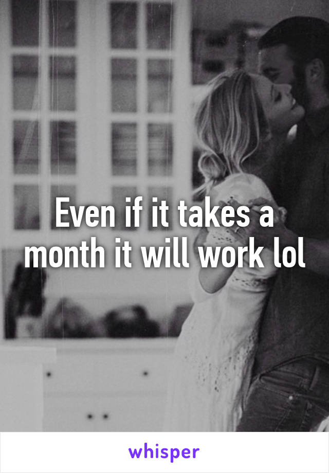 Even if it takes a month it will work lol