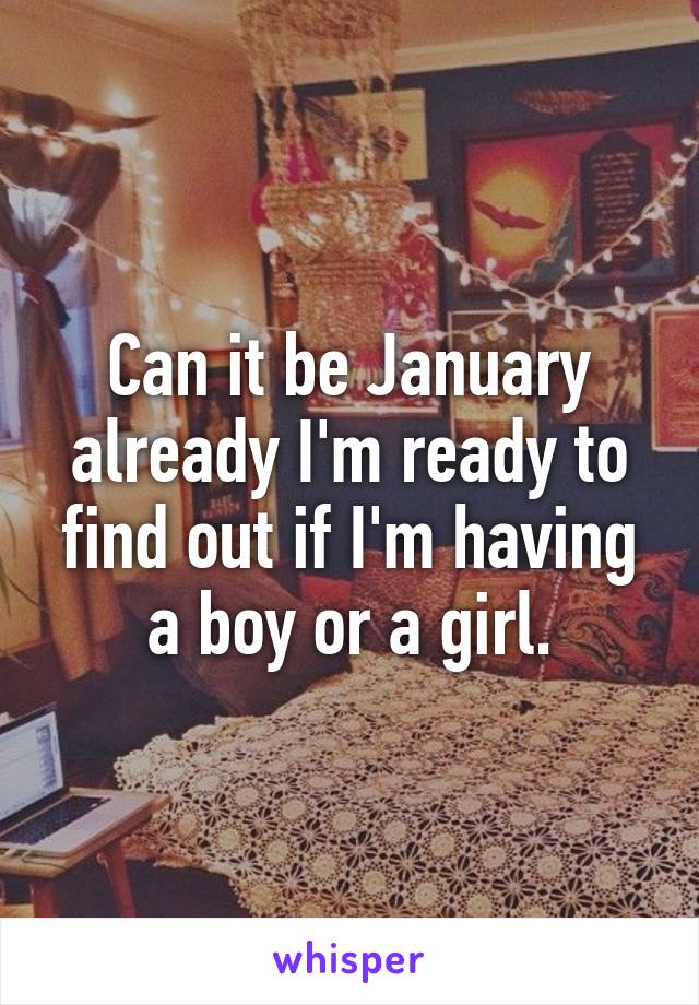 Can it be January already I'm ready to find out if I'm having a boy or a girl.