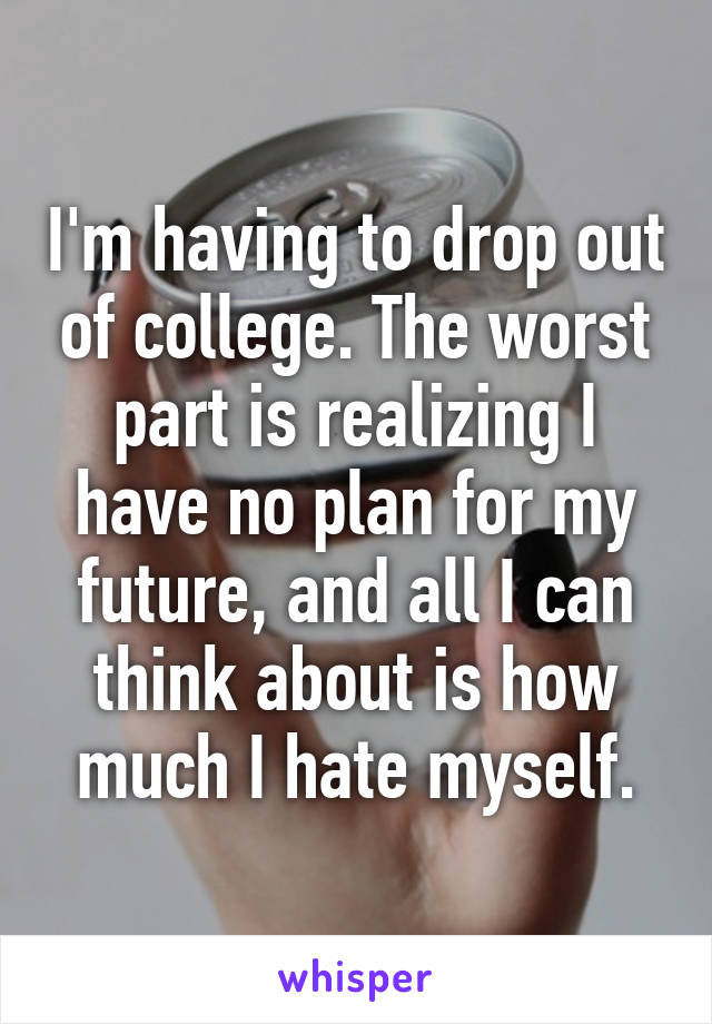 I'm having to drop out of college. The worst part is realizing I have no plan for my future, and all I can think about is how much I hate myself.