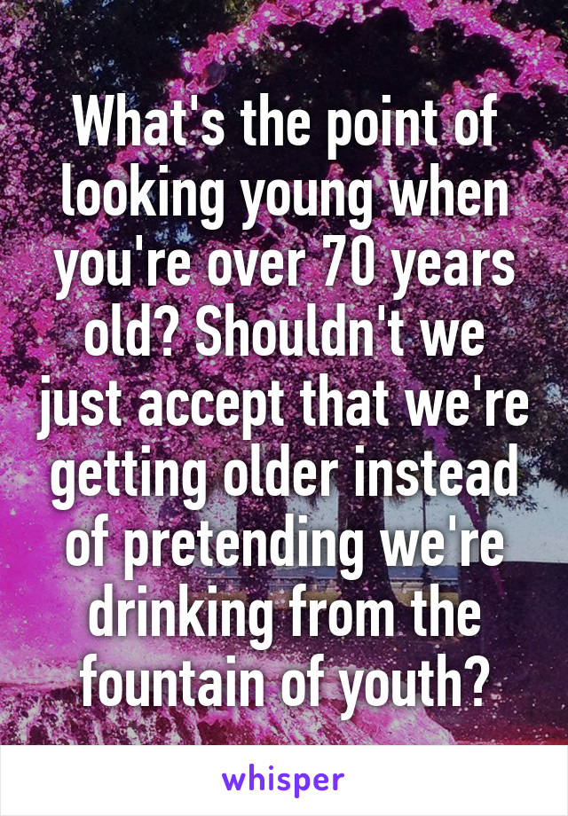 What's the point of looking young when you're over 70 years old? Shouldn't we just accept that we're getting older instead of pretending we're drinking from the fountain of youth?