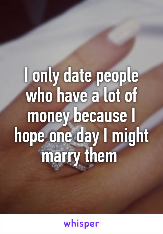 I only date people who have a lot of money because I hope one day I might marry them 