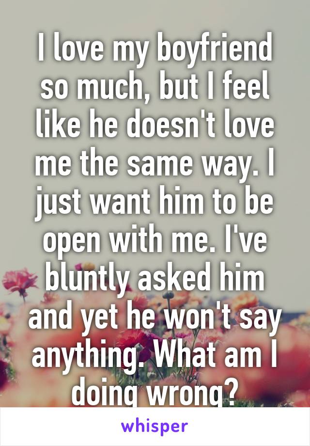 I love my boyfriend so much, but I feel like he doesn't love me the same way. I just want him to be open with me. I've bluntly asked him and yet he won't say anything. What am I doing wrong?