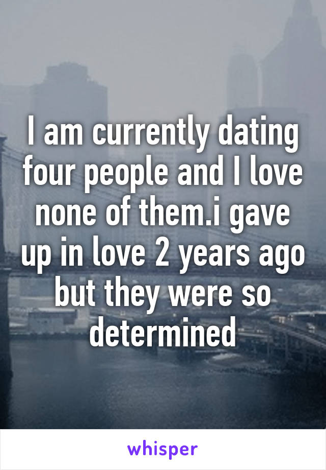 I am currently dating four people and I love none of them.i gave up in love 2 years ago but they were so determined