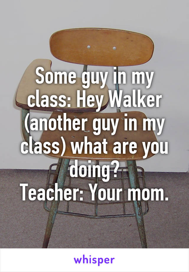 Some guy in my class: Hey Walker (another guy in my class) what are you doing?
Teacher: Your mom.