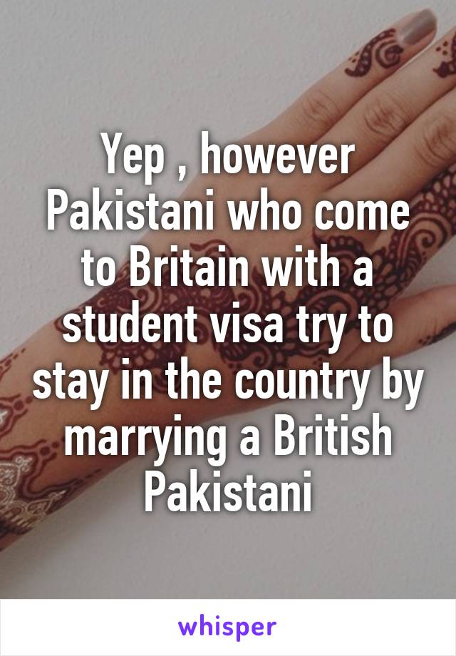 Yep , however Pakistani who come to Britain with a student visa try to stay in the country by marrying a British Pakistani