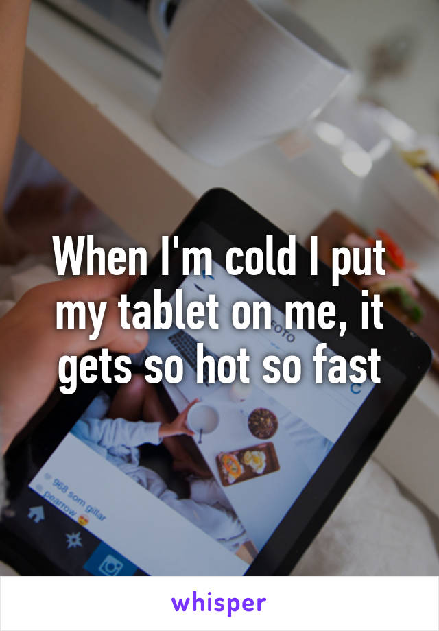 When I'm cold I put my tablet on me, it gets so hot so fast