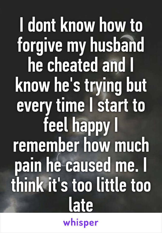 I dont know how to forgive my husband he cheated and I know he's trying but every time I start to feel happy I remember how much pain he caused me. I think it's too little too late