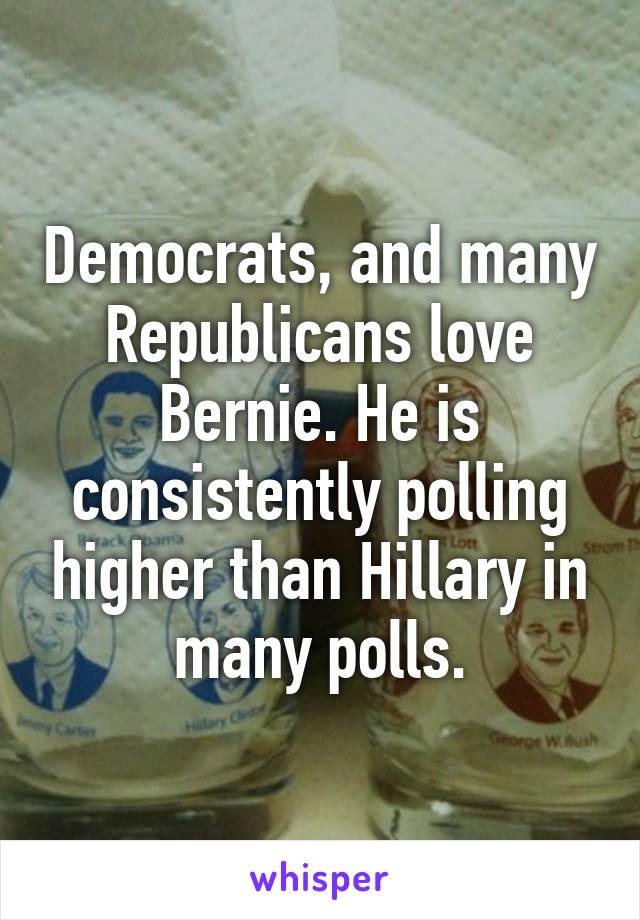 Democrats, and many Republicans love Bernie. He is consistently polling higher than Hillary in many polls.