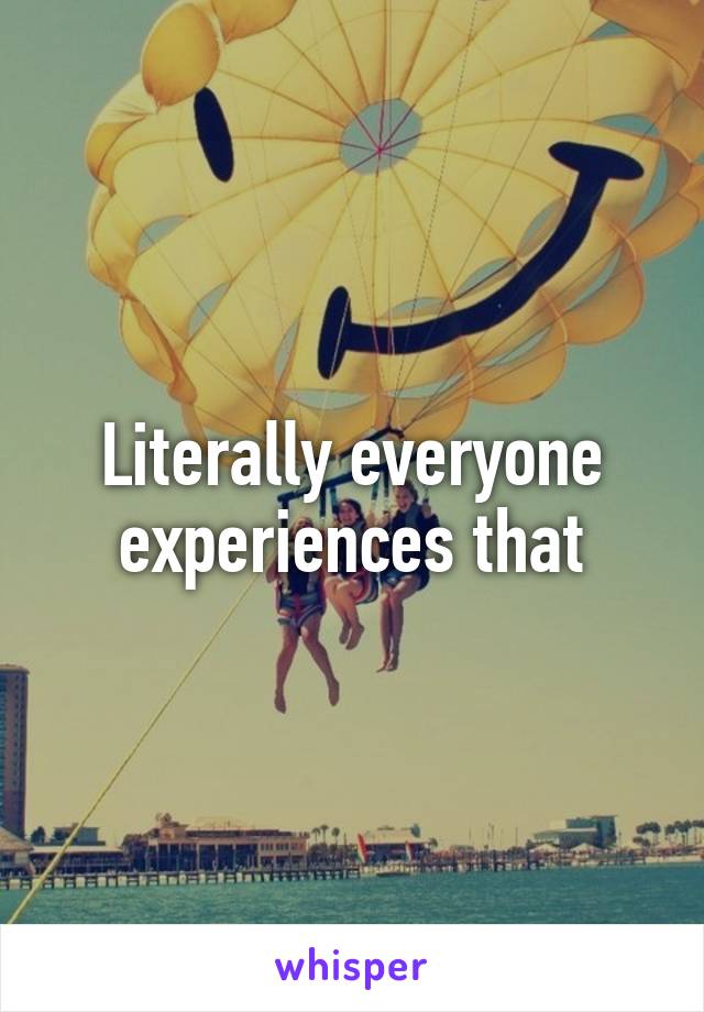 Literally everyone experiences that