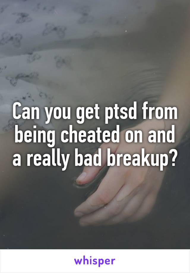 Can you get ptsd from being cheated on and a really bad breakup?