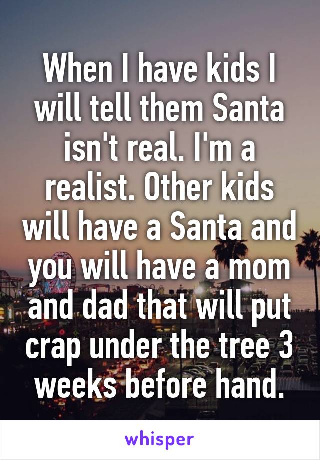 When I have kids I will tell them Santa isn't real. I'm a realist. Other kids will have a Santa and you will have a mom and dad that will put crap under the tree 3 weeks before hand.