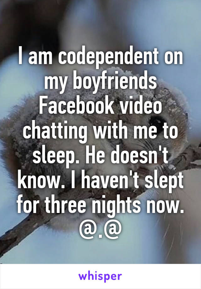 I am codependent on my boyfriends Facebook video chatting with me to sleep. He doesn't know. I haven't slept for three nights now. @.@