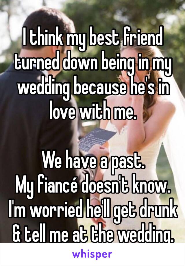 I think my best friend turned down being in my wedding because he's in love with me. 

We have a past. 
My fiancé doesn't know. 
I'm worried he'll get drunk & tell me at the wedding. 