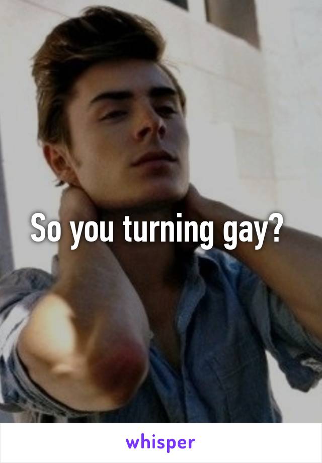 So you turning gay? 