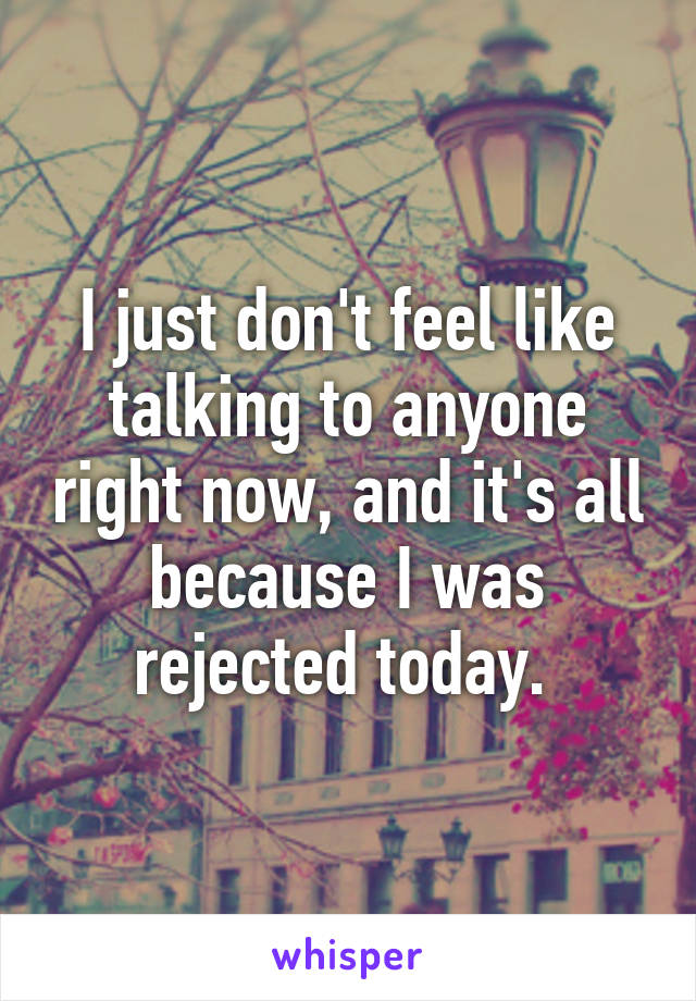 I just don't feel like talking to anyone right now, and it's all because I was rejected today. 