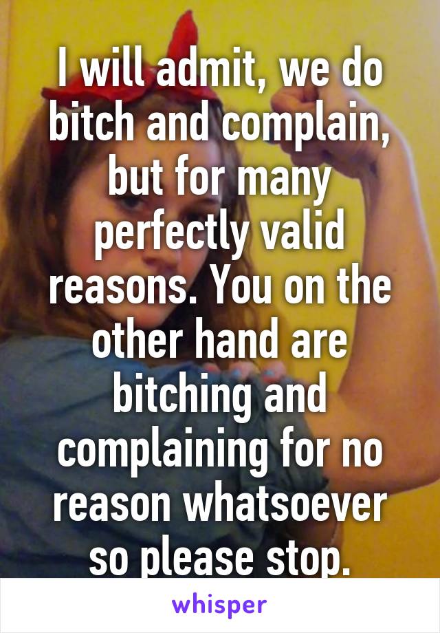 I will admit, we do bitch and complain, but for many perfectly valid reasons. You on the other hand are bitching and complaining for no reason whatsoever so please stop.