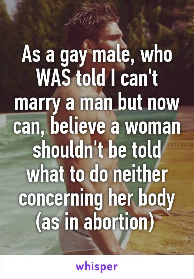 As a gay male, who WAS told I can't marry a man but now can, believe a woman shouldn't be told what to do neither concerning her body (as in abortion) 