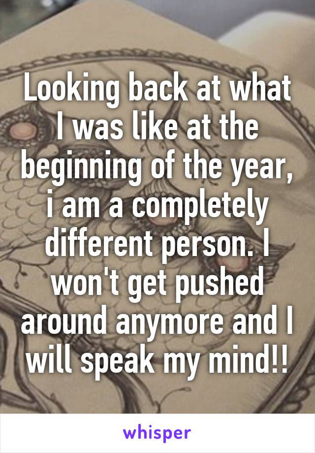 Looking back at what I was like at the beginning of the year, i am a completely different person. I won't get pushed around anymore and I will speak my mind!!