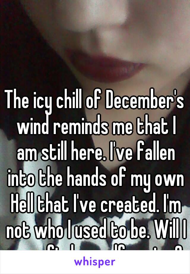 The icy chill of December's wind reminds me that I am still here. I've fallen into the hands of my own Hell that I've created. I'm not who I used to be. Will I ever find myself again...?