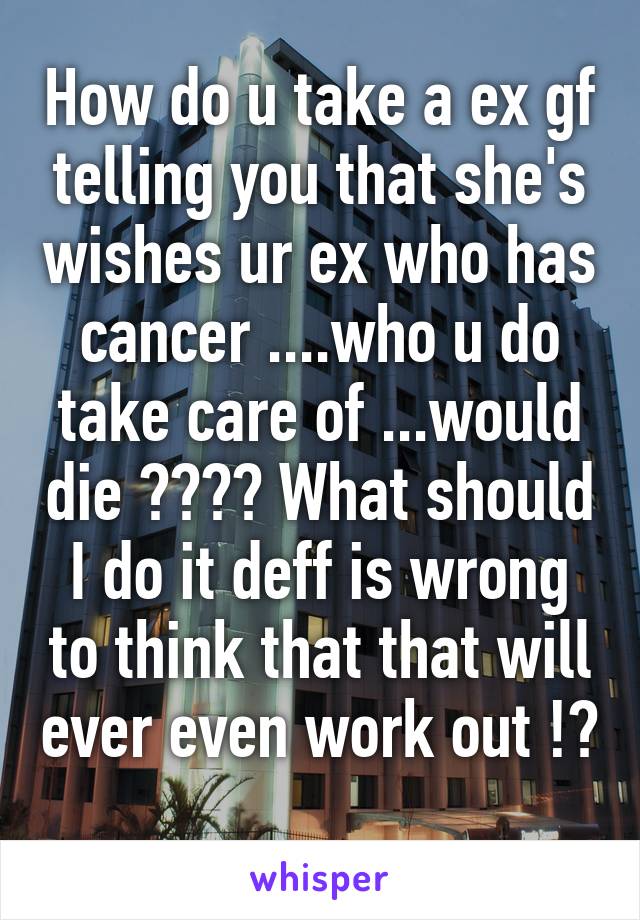 How do u take a ex gf telling you that she's wishes ur ex who has cancer ....who u do take care of ...would die ???? What should I do it deff is wrong to think that that will ever even work out !? 