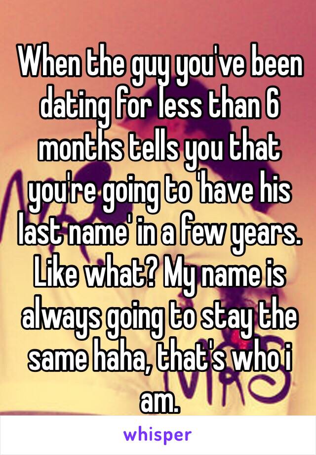 When the guy you've been dating for less than 6 months tells you that you're going to 'have his last name' in a few years. Like what? My name is always going to stay the same haha, that's who i am. 